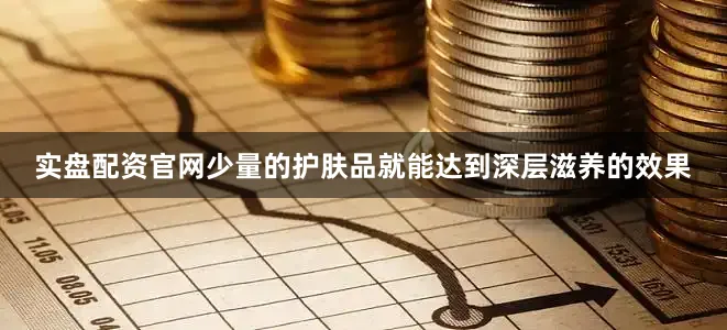 实盘配资官网少量的护肤品就能达到深层滋养的效果