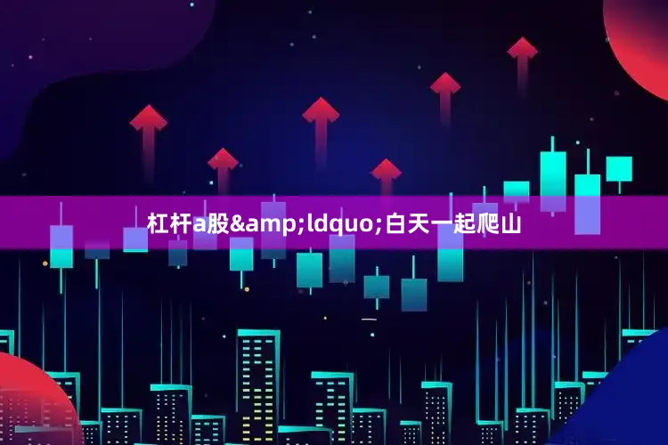 杠杆a股&ldquo;白天一起爬山